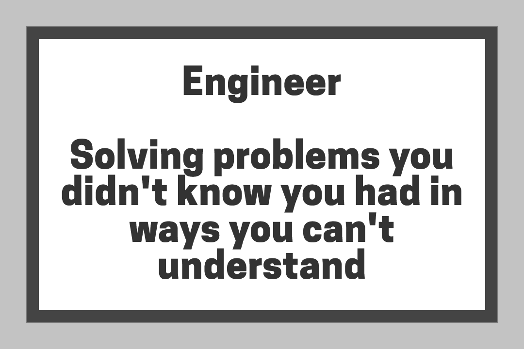Engineer - Solving problems you didn't know you had in ways you can't understand